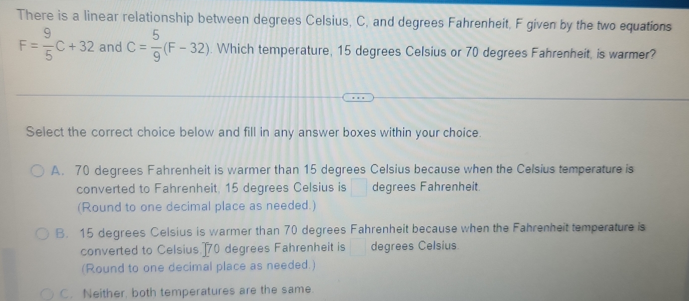 There is a linear relationship between degrees Celsius, C, and degrees Fahrenheit. F given by the two equations
F= 9/5 C+32 and C= 5/9 (F-32). Which temperature, 15 degrees Celsius or 70 degrees Fahrenheit, is warmer?
Select the correct choice below and fill in any answer boxes within your choice
A. 70 degrees Fahrenheit is warmer than 15 degrees Celsius because when the Celsius temperature is
converted to Fahrenheit. 15 degrees Celsius is degrees Fahrenheit.
(Round to one decimal place as needed.)
B. 15 degrees Celsius is warmer than 70 degrees Fahrenheit because when the Fahrenheit temperature is
converted to Celsius.] 70 degrees Fahrenheit is degrees Celsius.
(Round to one decimal place as needed.)
C. Neither, both temperatures are the same.