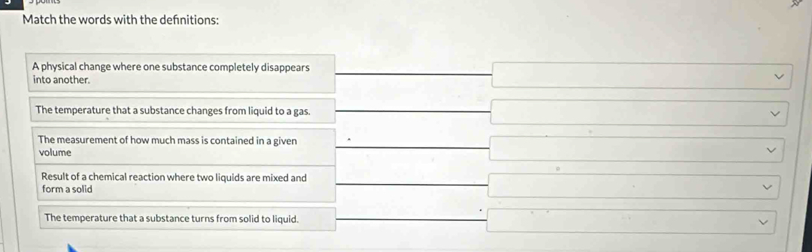 Match the words with the defnitions:
A physical change where one substance completely disappears
into another.
□
The temperature that a substance changes from liquid to a gas. □ vee
The measurement of how much mass is contained in a given
volume
□
Result of a chemical reaction where two liquids are mixed and
form a solid
□ N
-3x)^circ  □  □
The temperature that a substance turns from solid to liquid.