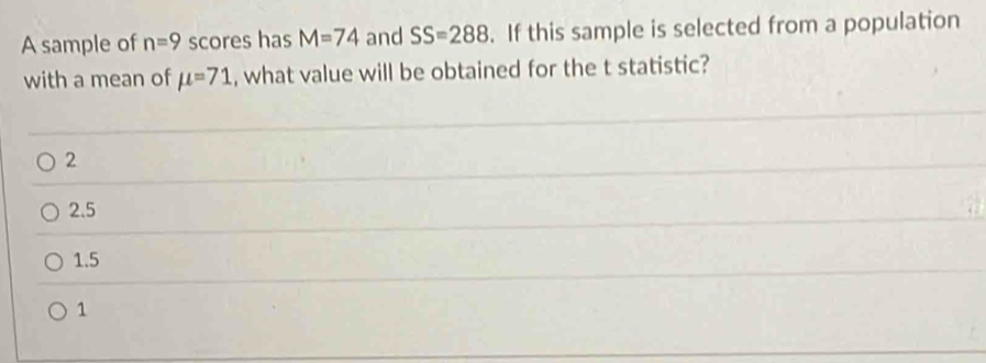 A sample of n=9 scores has M=74 and SS=288. If this sample is selected from a population
with a mean of mu =71 , what value will be obtained for the t statistic?
2
2.5
1.5
1