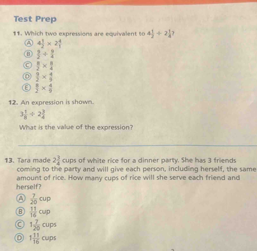 Test Prep
11. Which two expressions are equivalent to 4 1/2 / 2 1/4  ?
A 4 1/2 * 2 4/1 
B  9/2 /  9/4 
a  8/2 *  8/4 
D  9/2 *  4/9 
 8/2 *  4/9 
12. An expression is shown.
3 1/8 / 2 3/4 
What is the value of the expression?
_
_
_
13. Tara made 2 3/4  frac p ps of white rice for a dinner party. She has 3 friends
coming to the party and will give each person, including herself, the same
amount of rice. How many cups of rice will she serve each friend and
herself?
a  7/20 cup
B  11/16 cup
a 1 7/20  cup 0s
D 1 11/16 cu 0 5