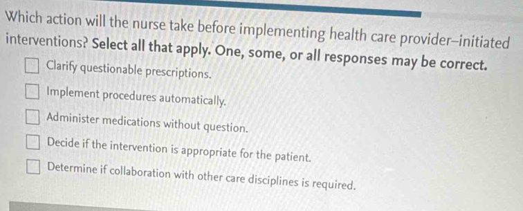 Which action will the nurse take before implementing health care provider-initiated
interventions? Select all that apply. One, some, or all responses may be correct.
Clarify questionable prescriptions.
Implement procedures automatically.
Administer medications without question.
Decide if the intervention is appropriate for the patient.
Determine if collaboration with other care disciplines is required.