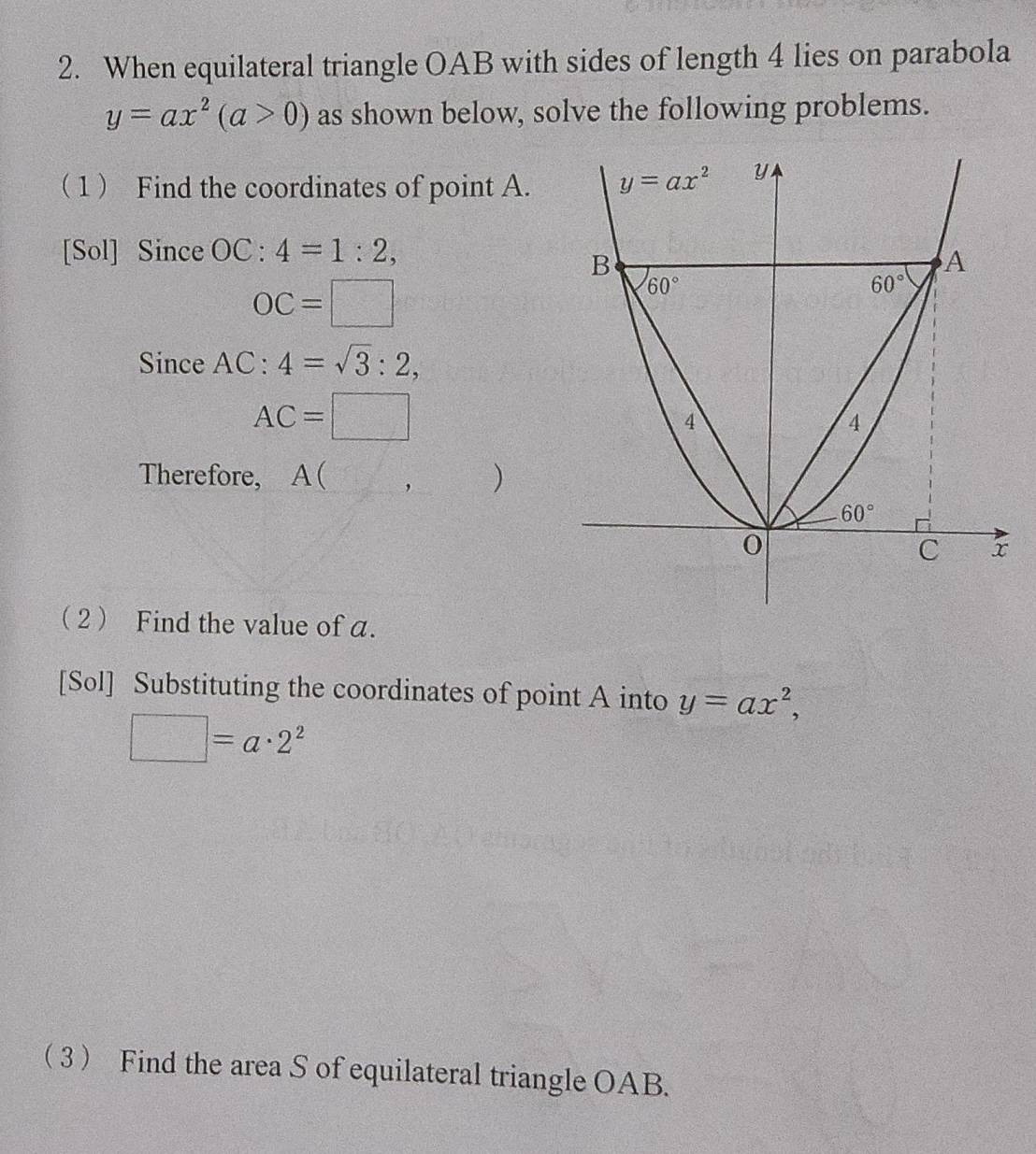 When equilateral triangle OAB with sides of length 4 lies on parabola
y=ax^2(a>0) as shown below, solve the following problems.
1 Find the coordinates of point A. 
[Sol] Since OC:4=1:2,
OC=□
Since AC:4=sqrt(3):2,
AC=□
Therefore, A ( ,
2 Find the value of a.
[Sol] Substituting the coordinates of point A into y=ax^2,
□ =a· 2^2
3 Find the area S of equilateral triangle OAB.