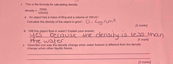 This is the formula for calculating density.
den ify = mass/volume 
An object has a mass of 60g and a volume of 150cm^3. 
Calculate the density of the objec ing/cm^3
[2 marks] 
b Will this object float in water? Explain your answer. 
_ 
[1 mark] 
c Describe one way the density change when water freezes is different from the density 
change when other liquids freeze. 
_ 
_ 
[2 marks]