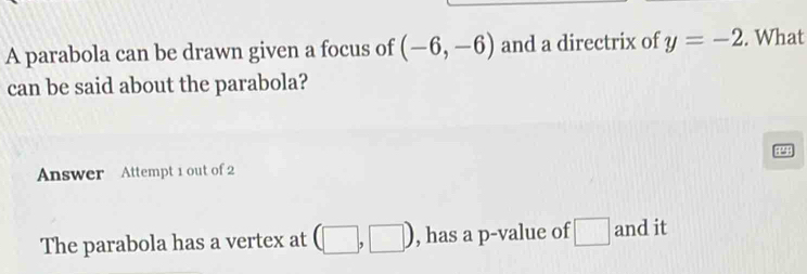 A parabola can be drawn given a focus of (-6,-6) and a directrix of y=-2. What 
can be said about the parabola? 
RP9B 
Answer Attempt 1 out of 2 
The parabola has a vertex at (□ ,□ ) , has a p -value of □ and it