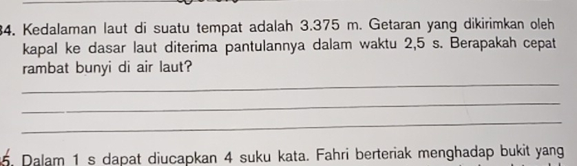 Kedalaman laut di suatu tempat adalah 3.375 m. Getaran yang dikirimkan oleh 
kapal ke dasar laut diterima pantulannya dalam waktu 2,5 s. Berapakah cepat 
_ 
rambat bunyi di air laut? 
_ 
_ 
5. Dalam 1 s dapat diucapkan 4 suku kata. Fahri berteriak menghadap bukit yang