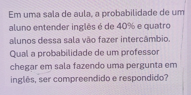 Em uma sala de aula, a probabilidade de um 
aluno entender inglês é de 40% e quatro 
alunos dessa sala vão fazer intercâmbio. 
Qual a probabilidade de um professor 
chegar em sala fazendo uma pergunta em 
inglês, ser compreendido e respondido?