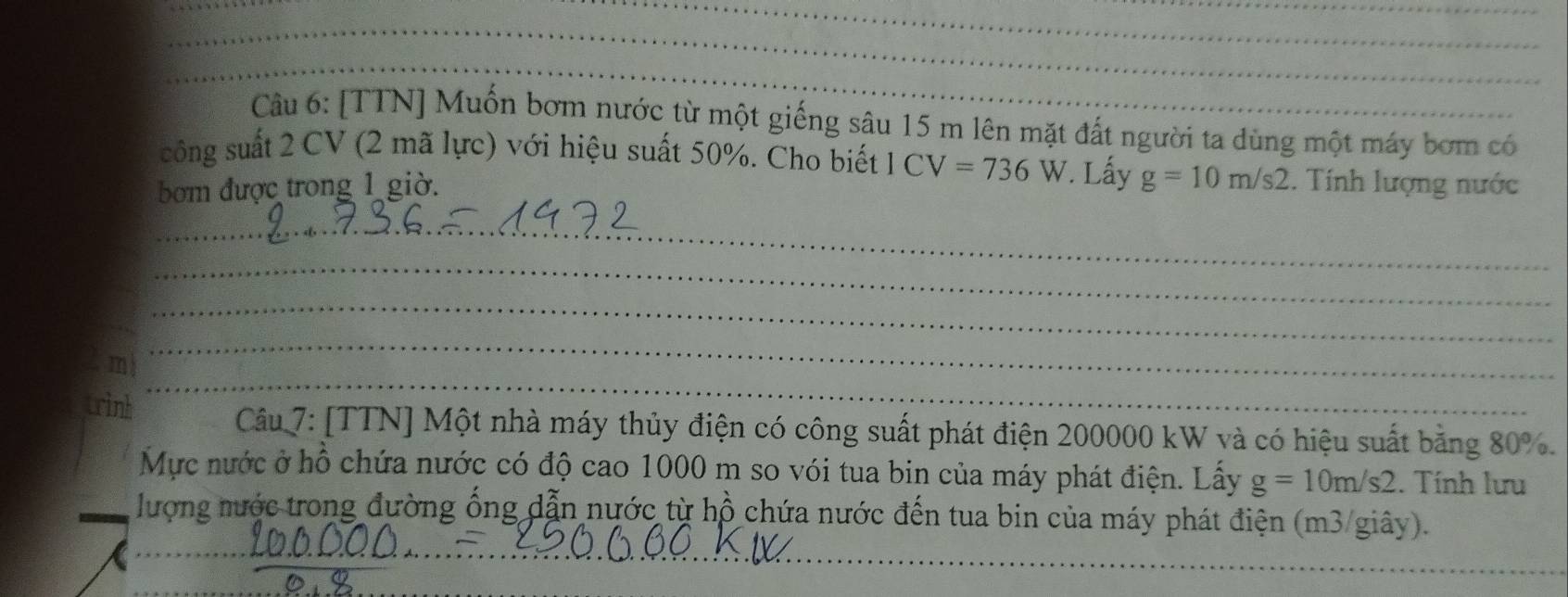 [TTN] Muốn bơm nước từ một giếng sâu 15 m lên mặt đất người ta dùng một máy bơm có 
công suất 2 CV (2 mã lực) với hiệu suất 50%. Cho biết | 
bom được trong 1 giờ. CV=736W. Lấy g=10m/s2. Tính lượng nước 
_ 
_ 
_ 
_ 
trinh 
_ 
Câu 7: [TTN] Một nhà máy thủy điện có công suất phát điện 200000 kW và có hiệu suất bằng 80%. 
Mực nước ở hồ chứa nước có độ cao 1000 m so vói tua bin của máy phát điện. Lấy g=10m/s2. Tính lưu 
_ 
_ 
lượng nước trong đường ống dẫn nước từ hồ chứa nước đến tua bin của máy phát điện (m3/giây). 
_