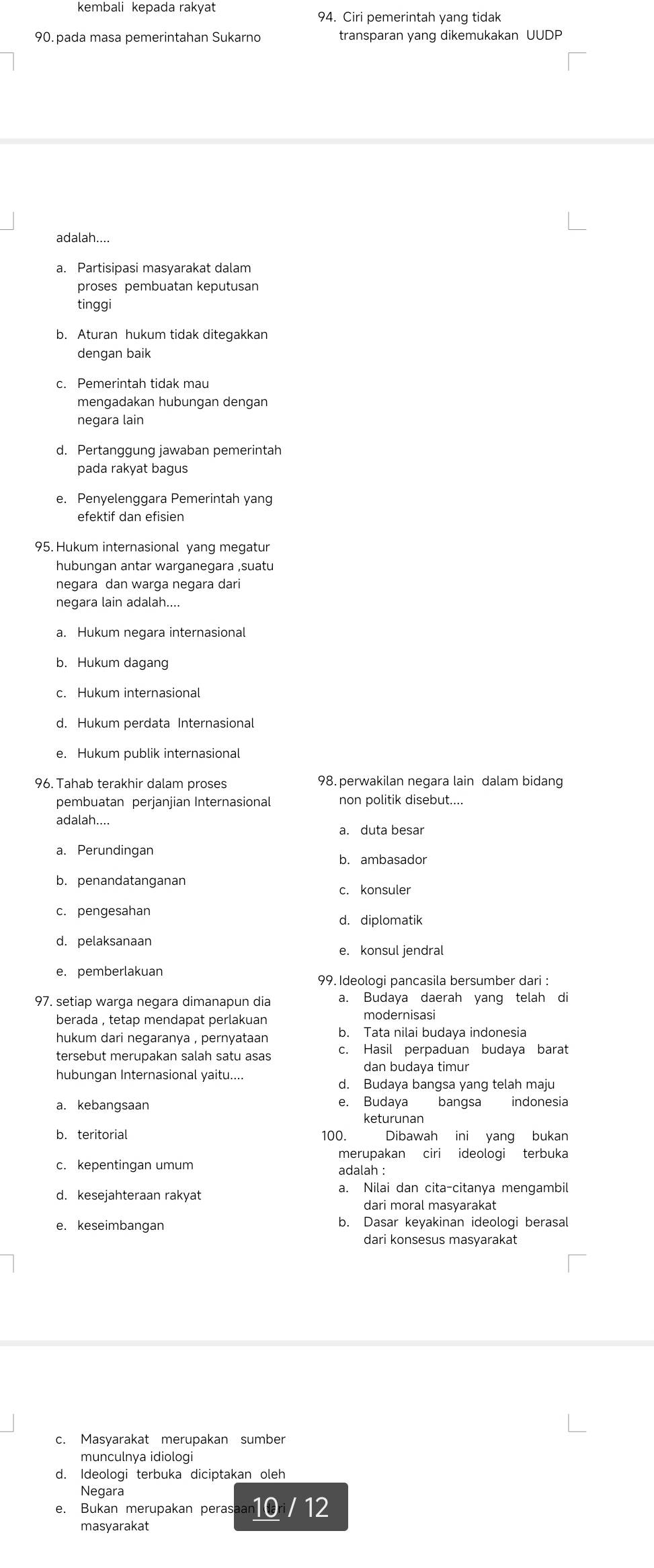 kembali kepada rakyat
94. Ciri pemerintah yang tidak
90. pada masa pemerintahan Sukarno transparan yang dikemukakan UUDP
adalah....
a. Partisipasi masyarakat dalam
proses pembuatan keputusan
tinggi
b. Aturan hukum tidak ditegakkan
dengan baik
c. Pemerintah tidak mau
mengadakan hubungan dengan
negara lain
d. Pertanggung jawaban pemerintah
pada rakyat bagus
e. Penyelenggara Pemerintah yang
efektif dan efisien
95. Hukum internasional yang megatur
hubungan antar warganegara ,suatu
negara dan warga negara dari
negara lain adalah....
b. Hukum dagang
c. Hukum internasional
d. Hukum perdata Internasional
e. Hukum publik internasional
96. Tahab terakhir dalam proses 98. perwakilan negara lain dalam bidang
pembuatan perjanjian Internasional non politik disebut....
adalah....
a. duta besar
a. Perundingan
b. ambasador
b. penandatanganan
c. konsuler
c. pengesahan
d. diplomatik
d. pelaksanaan
e. konsul jendral
e. pemberlakuan
99. Ideologi pancasila bersumber dari :
97. setiap warga negara dimanapun dia a. Budaya daerah yang telah di
berada , tetap mendapat perlakuan modernisasi
hukum dari negaranya , pernyataan b. Tata nilai budaya indonesia
tersebut merupakan salah satu asas c. Hasil perpaduan budaya barat
dan budaya timur
hubungan Internasional yaitu....
d. Budaya bangsa yang telah maju
e. Budaya bangsa indonesia
keturunan
b. teritorial 100. Dibawah ini yang bukan
merupakan ciri ideologi terbuka
c. kepentingan umum
adalah :
a. Nilai dan cita-citanya mengambil
dari moral masyarakat
e. keseimbangan b. Dasar keyakinan ideologi berasal
dari konsesus masyarakat
c. Masyarakat merupakan sumber
d. Ideologi terbuka diciptakan oleh
Negara
e. Bukan merupakan perasaan 0ri/12
masyarakat