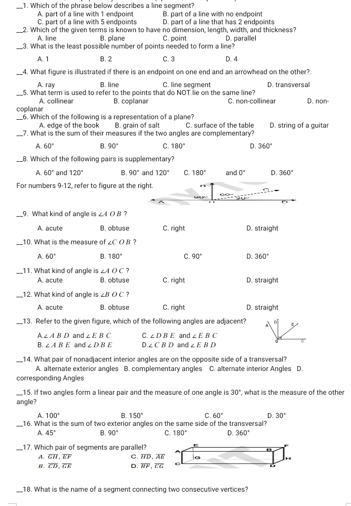 Which of the phrase below describes a line segment?
A. part of a line with 1 endpoint B. part of a line with no endpoint
C. part of a line with 5 endpoints D. part of a line that has 2 endpoints
_2. Which of the given terms is known to have no dimension, length, width, and thickness?
A. line B. plane C. point D. parallel
_3. What is the least possible number of points needed to form a line?
A. 1 B. 2 C. 3 D. 4
_4. What figure is illustrated if there is an endpoint on one end and an arrowhead on the other?.
A. ray B. line C. line seqment D. transversal
_5. What term is used to refer to the points that do NOT lie on the same line?
A. collinear B. coplanar C. non-collinear D. non-
coplanar
_6. Which of the following is a representation of a plane?
A. edge of the book B. grain of salt C. surface of the table D. string of a guitar
_7. What is the sum of their measures if the two angles are complementary?
A. 60° B. 90° C. 180° D. 360°
_8. Which of the following pairs is supplementary?
A. 60° and 120° B. 90° and 120° C. 180° and 0° D. 360°
For numbers 9-12, refer to figure at the right.
D
_9. What kind of angle is ∠ AOB ?
A. acute B. obtuse C. right D. straight
_10. What is the measure of ∠ COB ?
A. 60° B. 180° C. 90° D. 360°
_11. What kind of angle is ∠ AOC ?
A. acute B. obtuse C. right D. straight
_12. What kind of angle is ∠ BOC ?
A. acute B. obtuse C. right D. straight
_13. Refer to the given figure, which of the following angles are adjacent? A  E
A. ∠ ABD and ∠ EBC C. ∠ DBE and ∠ EBC
B c
B. ∠ ABE and ∠ DBE D. ∠ CBD and ∠ EBD
_14. What pair of nonadjacent interior angles are on the opposite side of a transversal?
A. alternate exterior angles B. complementary angles C. alternate interior Angles D.
corresponding Angles
_15. If two angles form a linear pair and the measure of one angle is 30° , what is the measure of the other
angle?
A. 100° B. 150° C. 60° D. 30°
_
16. What is the sum of two exterior angles on the same side of the transversal?
A. 45° B. 90° C. 180° D. 360°
_17. Which pair of segments are parallel?
A. overline GH,overline EF C. overline HD,overline AE
B. overline CD,overline GE D. overline BF,overline CG
_18. What is the name of a segment connecting two consecutive vertices?