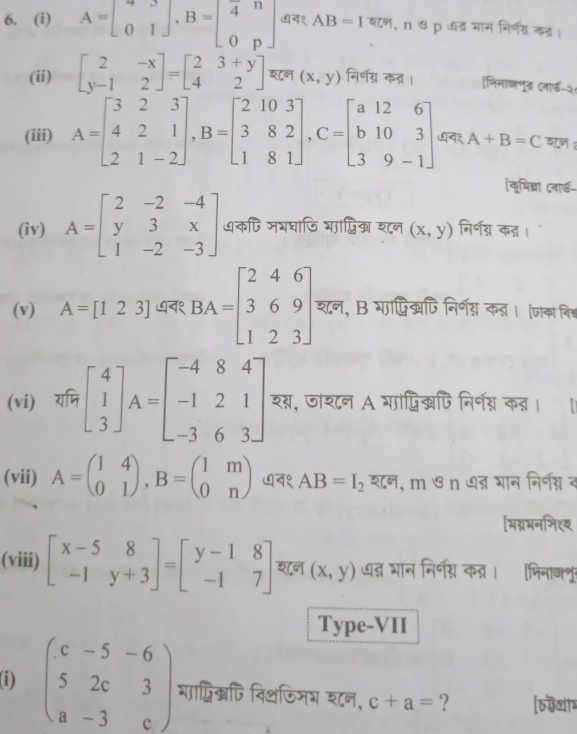 A=beginbmatrix 4&3 0&1endbmatrix ,B=beginbmatrix 4&n 0&pendbmatrix व१ AB=I , n ७ p धत्र घान निर्णग्र कत्र ।
(ii) beginbmatrix 2&-x y-1&2endbmatrix =beginbmatrix 2&3+y 4&2endbmatrix श८न (x,y) निर्णग्न कऩ् । मिनाजभुत (नार्ड-२
(iii) A=beginbmatrix 3&2&3 4&2&1 2&1&-2endbmatrix ,B=beginbmatrix 2&10&3 3&8&2 1&8&1endbmatrix ,C=beginbmatrix a&12&6 b&10&3 3&9&-1endbmatrix ७न१ A+B=C शन :
लभिब्ना दवार्-
(iv) A=beginbmatrix 2&-2&-4 y&3&x 1&-2&-3endbmatrix धकपि जभघाणि गाप्ि शन (x,y) निर्नग्न क्।
(v) A=[123] ७न१ BA=beginbmatrix 2&4&6 3&6&9 1&2&3endbmatrix . शन, B गादिखपिनिर्गय् क् । जाका विश्
(vi) याजि beginbmatrix 4 1 3endbmatrix A=beginbmatrix -4&8&4 -1&2&1 -3&6&3endbmatrix शग, जाशन A गापिखपिनिर्ग कन्। ॥
(vii) A=beginpmatrix 1&4 0&1endpmatrix ,B=beginpmatrix 1&m 0&nendpmatrix ७न१ AB=I_2 शन, m ७ n ७न् भन निर्नग्नद
[भग्नमनमिशय
(viii) beginbmatrix x-5&8 -1&y+3endbmatrix =beginbmatrix y-1&8 -1&7endbmatrix शन (x,y) धत्न भान निर्न् कऩ । भिनाशू
Type-VII
(i) beginpmatrix c&-5&-6 5&2c&3 a&-3&cendpmatrix गापिखफि िथफिमभ शन, c+a= ? [6्थग