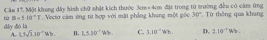 Một khung dây hình chữ nhật kích thước 3cm* 4cm đặt trong từ trường đều có cảm ứng
từ B=5· 10^(-4)T. Vectơ cảm ứng từ hợp với mặt phẳng khung một góc 30°. Từ thông qua khung
dây đó là
A. 1,5sqrt(3).10^(-7)Wb. B. 1,5.10^(-7)Wb. C. 3.10^(-7)Wb. D. 2.10^(-7)Wb.