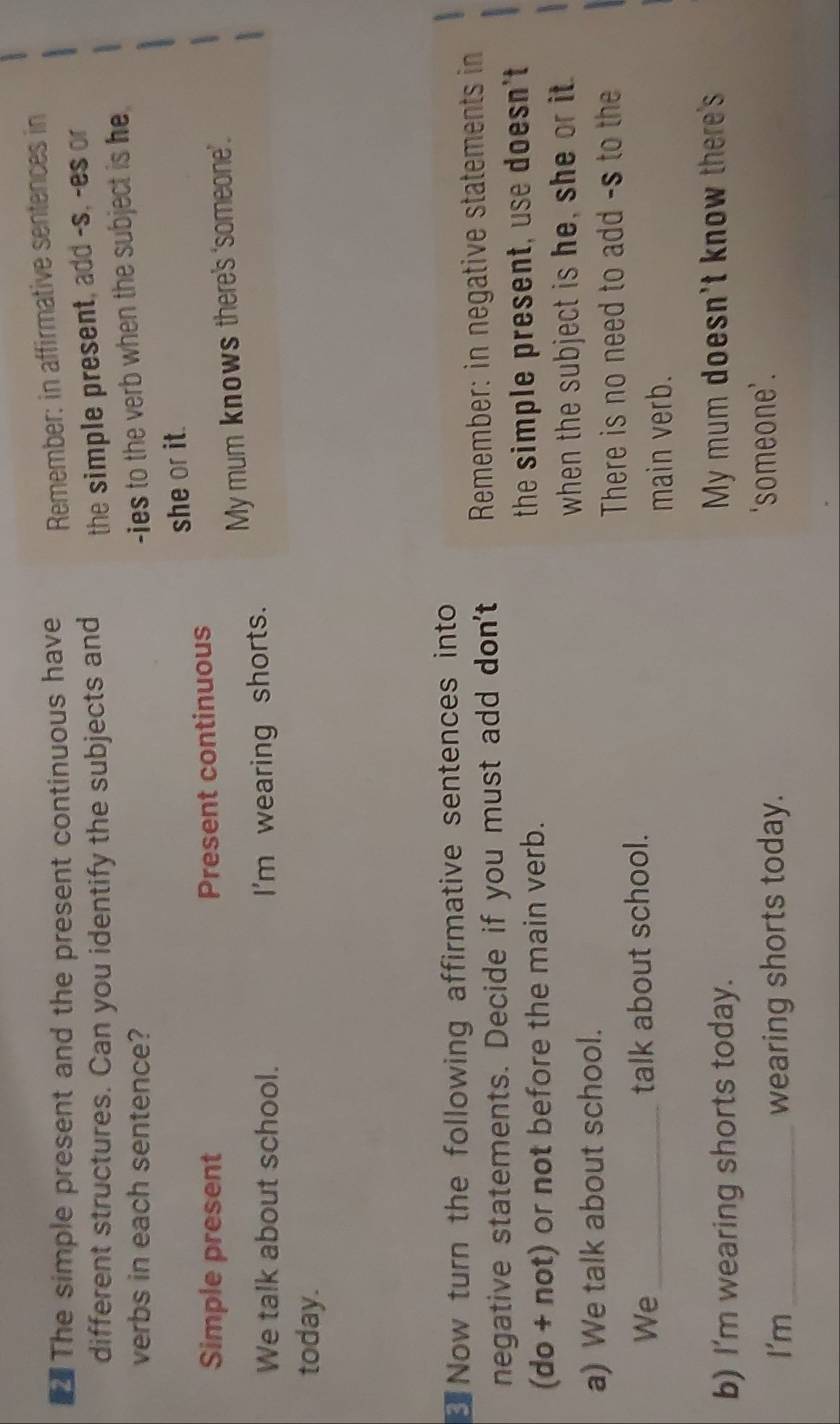 The simple present and the present continuous have Remember: in affirmative sentences in 
different structures. Can you identify the subjects and the simple present, add -s, -es or 
verbs in each sentence? 
-ies to the verb when the subject is he 
Simple present Present continuous she or it. 
We talk about school. I'm wearing shorts. My mum knows there's ‘someone’. 
today. 
Now turn the following affirmative sentences into 
negative statements. Decide if you must add don't Remember: in negative statements in 
(do + not) or not before the main verb. the simple present, use doesn't 
a) We talk about school. when the subject is he, she or it. 
There is no need to add -s to the 
We_ talk about school. 
main verb. 
b) I'm wearing shorts today. My mum doesn't know there's 
I'm_ wearing shorts today. ‘someone’.