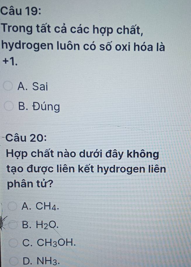 Trong tất cả các hợp chất,
hydrogen luôn có số oxi hóa là
+1.
A. Sai
B. Đúng
Câu 20:
Hợp chất nào dưới đây không
tạo được liên kết hydrogen liên
phân tử?
A. C H_4
B. H_2O.
C. CH_3OH.
D. NH_3.