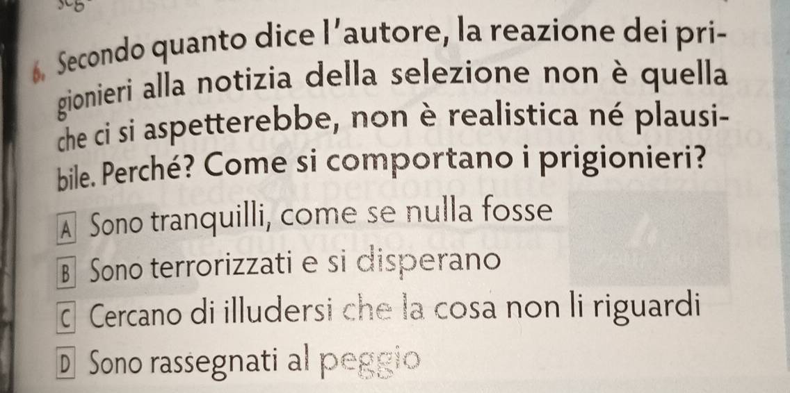 Secondo quanto dice l’autore, la reazione dei pri-
gionieri alla notizia della selezione non è quella
che ci si aspetterebbe, non è realistica né plausi-
bile. Perché? Come si comportano i prigionieri?
A Sono tranquilli, come se nulla fosse
§ Sono terrorizzati e si disperano
ā Cercano di illudersi che la cosa non li riguardi
D Sono rassegnati al peggio