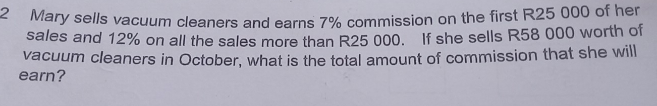 Mary sells vacuum cleaners and earns 7% commission on the first R25 000 of her 
sales and 12% on all the sales more than R25 000. If she sells R58 000 worth of 
vacuum cleaners in October, what is the total amount of commission that she will 
earn?