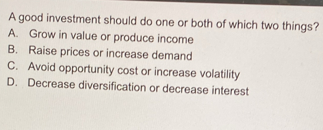 A good investment should do one or both of which two things?
A. Grow in value or produce income
B. Raise prices or increase demand
C. Avoid opportunity cost or increase volatility
D. Decrease diversification or decrease interest