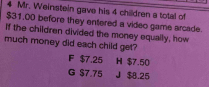 Mr. Weinstein gave his 4 children a total of
$31.00 before they entered a video game arcade.
If the children divided the money equally, how
much money did each child get?
F $7.25 H $7.50
G $7.75 J $8.25