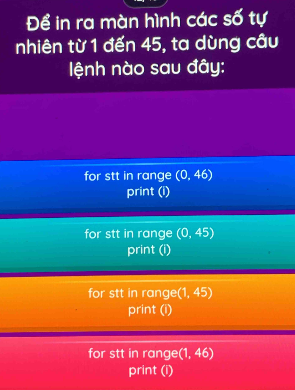 Để in ra màn hình các số tự
nhiên từ 1 đến 45, ta dùng câu
ệnh nào sau đây:
for stt in range (0,46)
print (i)
for stt in range (0,45)
print (i)
for stt in range (1,45)
print (i)
for stt in range (1,46)
print (i)