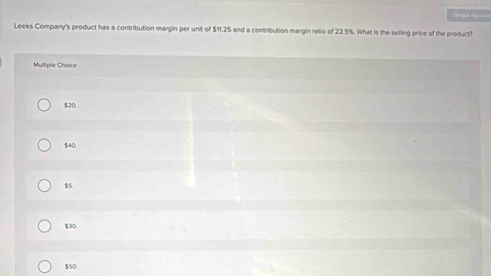 Ceacia f
Leeks Company's product has a contribution margin per unit of $11.25 and a contribution margin ratio of 22.5%. What is the selling price of the product?
Multiple Choice
$20.
$40.
$5
$30.
$50.