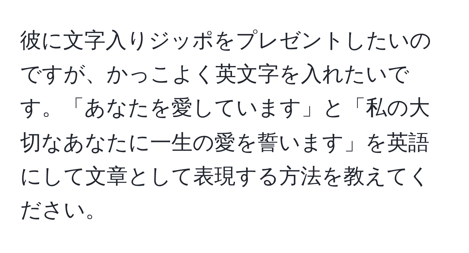 彼に文字入りジッポをプレゼントしたいのですが、かっこよく英文字を入れたいです。「あなたを愛しています」と「私の大切なあなたに一生の愛を誓います」を英語にして文章として表現する方法を教えてください。