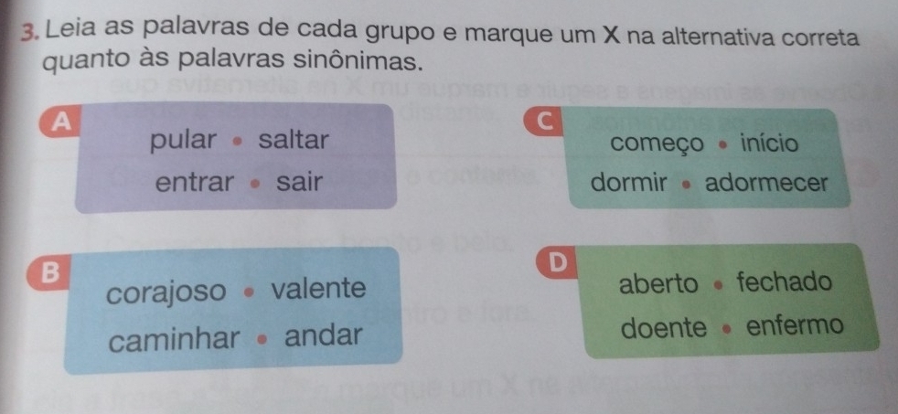 Leia as palavras de cada grupo e marque um X na alternativa correta
quanto às palavras sinônimas.
a
C
pular saltar começo início
entrar sair dormir adormecer
B
D
corajoso valente aberto fechado
caminharandar doenteenfermo