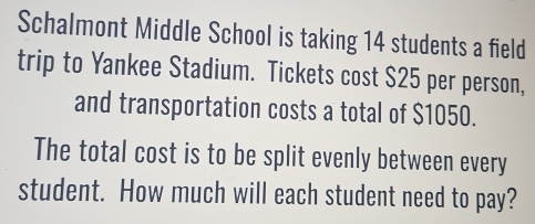 Schalmont Middle School is taking 14 students a field 
trip to Yankee Stadium. Tickets cost $25 per person, 
and transportation costs a total of $1050. 
The total cost is to be split evenly between every 
student. How much will each student need to pay?