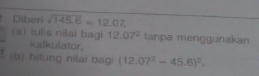 Diberi sqrt(145.6)=12.07, 
(a) tulis nilai bagi 12.07^2 tanpa menggunakan 
kalkulator, 
(b) hitung nilai bagi (12.07^2-45.6)^2.