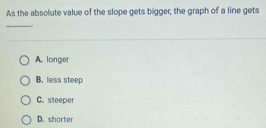 As the absolute value of the slope gets bigger, the graph of a line gets
_.
A. longer
B. less steep
C. steeper
D. shorter