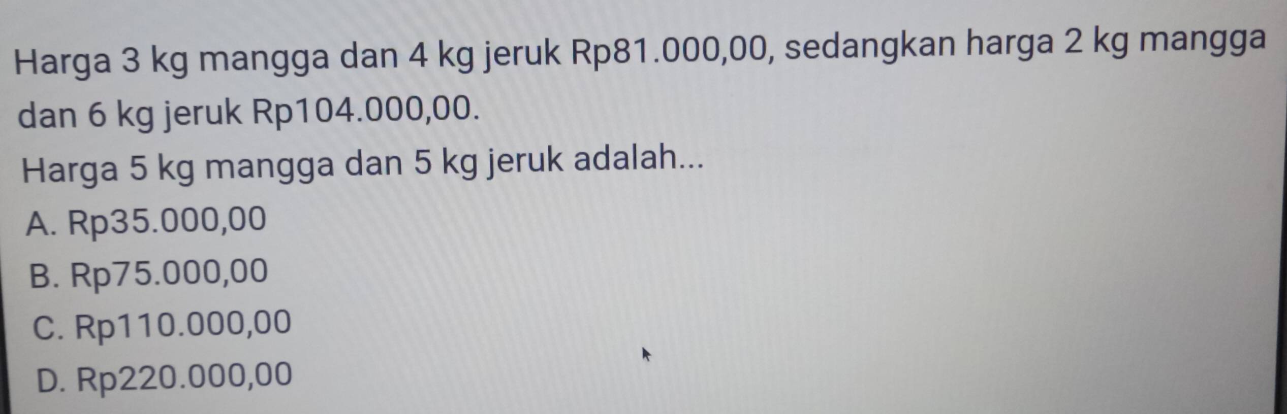 Harga 3 kg mangga dan 4 kg jeruk Rp81.000,00, sedangkan harga 2 kg mangga
dan 6 kg jeruk Rp104.000,00.
Harga 5 kg mangga dan 5 kg jeruk adalah...
A. Rp35.000,00
B. Rp75.000,00
C. Rp110.000,00
D. Rp220.000,00