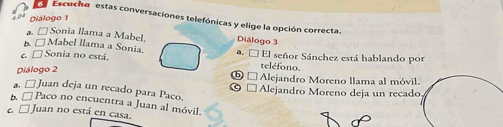 Diálogo 1
Escucha estas conversaciones telefónicas y elige la opción correcta.
a. □Sonia llama a Mabel.
Diálogo 3
b. □Mabel llama a Sonia. El señor Sánchez está hablando por
c. □ Sonia no está.
a.
Diálogo 2
teléfono.
□ Alejandro Moreno llama al móvi
a. □ Juan deja un recado para Paco.
Alejandro Moreno deja un recad
b. É Paco no encuentra a Juan al móvil.
c. [ Juan no está en casa.