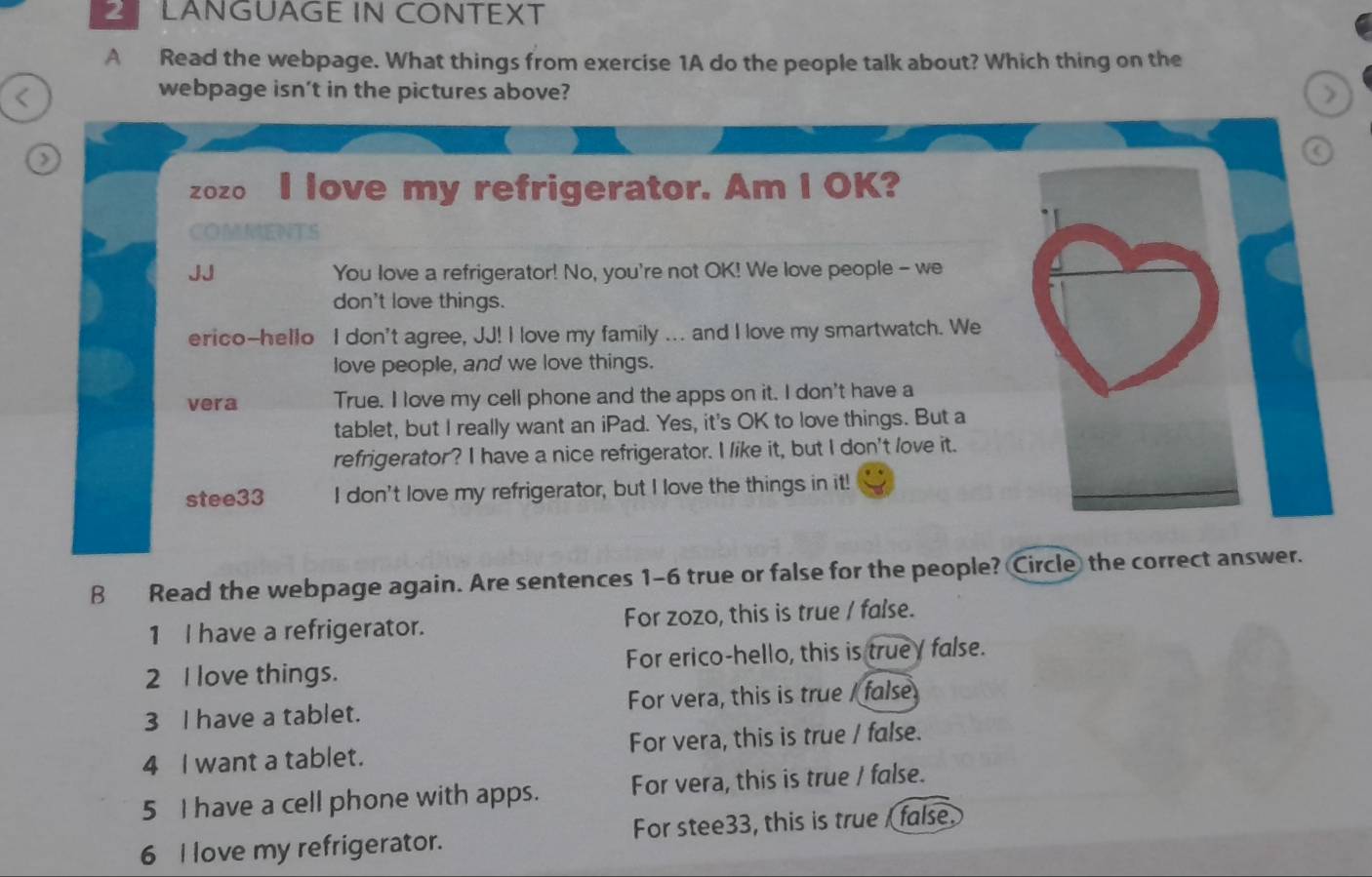 LANGUAGE IN CONTEXT
A Read the webpage. What things from exercise 1A do the people talk about? Which thing on the
<
webpage isn't in the pictures above? >
a
zozo I love my refrigerator. Am I OK?
OMMATS
JJ You love a refrigerator! No, you're not OK! We love people - we
don't love things.
erico-hello I don't agree, JJ! I love my family ... and I love my smartwatch. We
love people, and we love things.
vera True. I love my cell phone and the apps on it. I don't have a
tablet, but I really want an iPad. Yes, it's OK to love things. But a
refrigerator? I have a nice refrigerator. I like it, but I don't love it.
stee33 I don't love my refrigerator, but I love the things in it!
B Read the webpage again. Are sentences 1-6 true or false for the people? Circle the correct answer.
1 I have a refrigerator. For zozo, this is true / false.
2 I love things. For erico-hello, this is true false.
3 I have a tablet. For vera, this is true / false
4 I want a tablet. For vera, this is true / false.
5 I have a cell phone with apps. For vera, this is true / false.
6 I love my refrigerator. For stee33, this is true false.