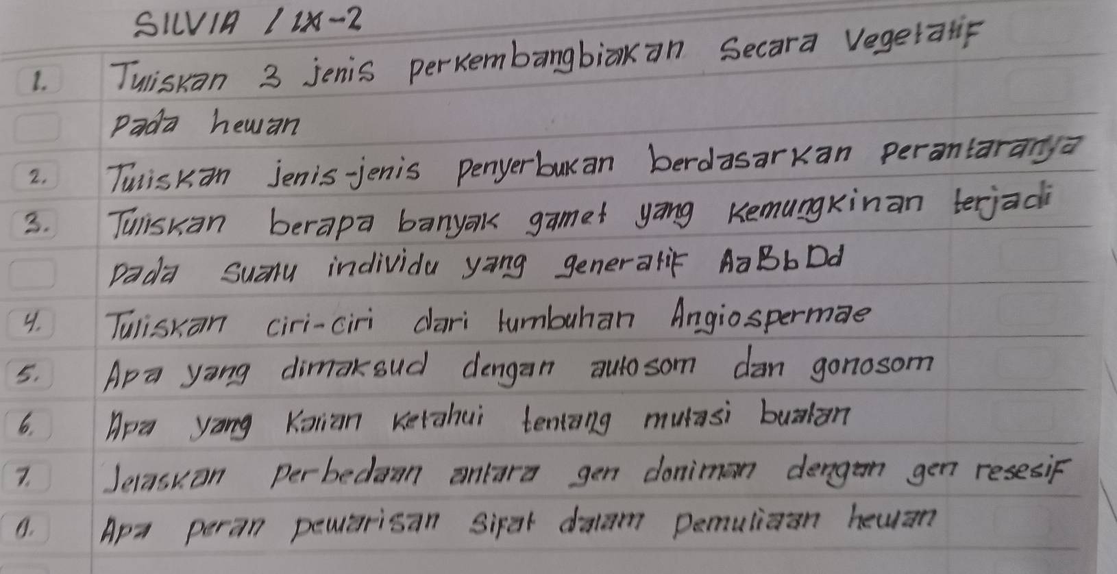 SIV1A 1 1x-2
1. Tuiskan 3 jenis perkembangbiak an Secara vegetatif 
Pada hewan 
2. Tuiskan Jenis-jenis penyerburan berdasarkan perontaranya 
3. Tuiskan berapa banyak gamet yāng Kemungkinan terjac 
Dada Suay individa yang generalif AaBbDd 
4. Tuliskan ciri-ciri dari tumbuhan Angiospermae 
5. Apa yong dimakoud dengan autosom dan gonosom 
6. Apa yang Kaian Kerahui tentāng muasi bualān 
7. Jelasuon perbedamn anlara gen donimon dengan gen resesiF 
8. Apa peran pemarisan Sirat daam pemuliaan heuan