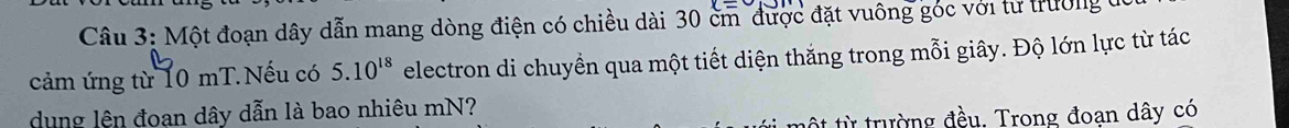 Một đoạn dây dẫn mang dòng điện có chiều dài 30 cm được đặt vuông góc với từ trường 
cảm ứng từ 10 mT.Nếu có 5.10^(18) electron di chuyền qua một tiết diện thăng trong mỗi giây. Độ lớn lực từ tác 
dung lên đoan dây dẫn là bao nhiêu mN? 
từ trường đều. Trong đoạn dây có