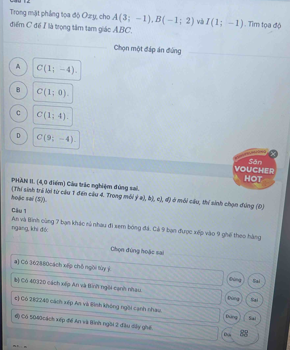 Trong mặt phẳng tọa độ Oxy, cho A(3;-1), B(-1;2) và I(1;-1). Tìm tọa độ
điểm C để I là trọng tâm tam giác ABC.
_
Chọn một đáp án đúng
A C(1;-4).
B C(1;0).
C C(1;4).
D C(9;-4). 
ISHOPXUHUONG
Săn
VOUCHER
HOT
PHAN II. (4,0 điểm) Câu trắc nghiệm đúng sai.
(Thí sinh trả lời từ câu 1 đến câu 4. Trong mỗi ý a), b), c), d) ở mỗi câu, thí sinh chọn đúng (Đ)
hoặc sai (S)).
Câu 1
An và Bình cùng 7 bạn khác rủ nhau đi xem bóng đá. Cả 9 bạn được xếp vào 9 ghế theo hàng
ngang, khi đó:
Chọn đúng hoặc sai
a) Có 362880cách xếp chỗ ngồi tùy ý. Đúng Sai
b) Có 40320 cách xếp An và Bình ngồi cạnh nhau. Đúng Sai
c) Có 282240 cách xếp An và Bình không ngồi cạnh nhau.
Đúng Sai
d) Có 5040cách xếp đế An và Bình ngồi 2 đầu dãy ghế.
□□
Đúi □□