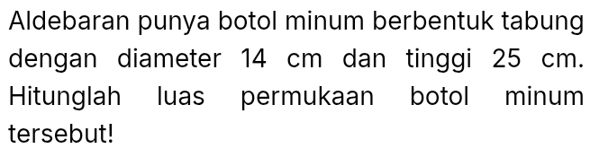 Aldebaran punya botol minum berbentuk tabung 
dengan diameter 14 cm dan tinggi 25 cm. 
Hitunglah luas permukaan botol minum 
tersebut!