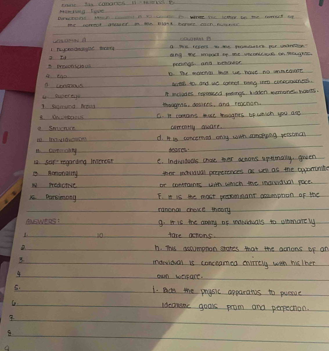 enne Im CaDaRes 1I cHUOSS B
Marring Type
purechons Mirn c n i come E Whre the letter on me comect op
the correct answer in the plank before caon nuniner
CORued A
1 Payonoanalync moory a thks reters to the promework por undertion?
2 Id aing me impoct of the unconscious on thoughts
3 prooonsuioos Feelings, and benavior
4 5ao D. The matcnal that we have no immedlate
5 consaous access to, and we connot bong into conscioness.
Co. superego I includes repressed peolings. hidden memones, habits.
1. Sigmund Freud thoughts, desires, and reachon.
8 Dnconsaous C. It contains those tougnts of wnich you are
a snuctuce corrently aware.
to InaInuaucm d. 4 is concerned only with sonspying personal
11. ooninaling desres.
12. self- regarding Interest e. Individuals chose ther achons optimally, given
8. Raronallty
their mavioval preperences as well as the oppononine
ly predicive or contraints with which the inqividual face.
15. Parsimany F. H is the most prooommant ascumpton of the
ranonal choice theory
ANSWERS: 9. H is the anilny oF inaNviduals to oinmarely
10
1. take achons.
h. This ascumpnon stares that the actions of an
3.
maividval is conceamed enlirely with hisIher
4
own warare.
5. i. Bds the physic apparatus to pursue
C. Idcallsnc goals from and perpection.
3.
8.
a