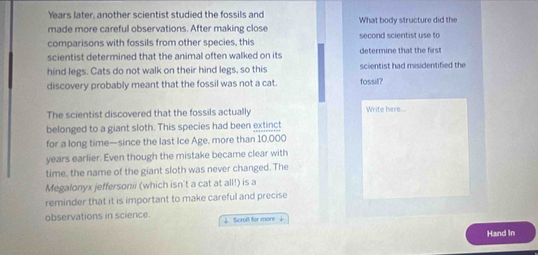 Years later, another scientist studied the fossils and 
made more careful observations. After making close What body structure did the 
comparisons with fossils from other species, this second scientist use to 
scientist determined that the animal often walked on its determine that the first 
hind legs. Cats do not walk on their hind legs, so this scientist had misidentified the 
discovery probably meant that the fossil was not a cat. fossil? 
The scientist discovered that the fossils actually Write here... 
belonged to a giant sloth. This species had been extinct 
for a long time—since the last Ice Age, more than 10,000
years earlier. Even though the mistake became clear with 
time, the name of the giant sloth was never changed. The 
Megalonyx jeffersonii (which isn't a cat at all!) is a 
reminder that it is important to make careful and precise 
observations in science. 
↓ Scroll for more 
Hand In