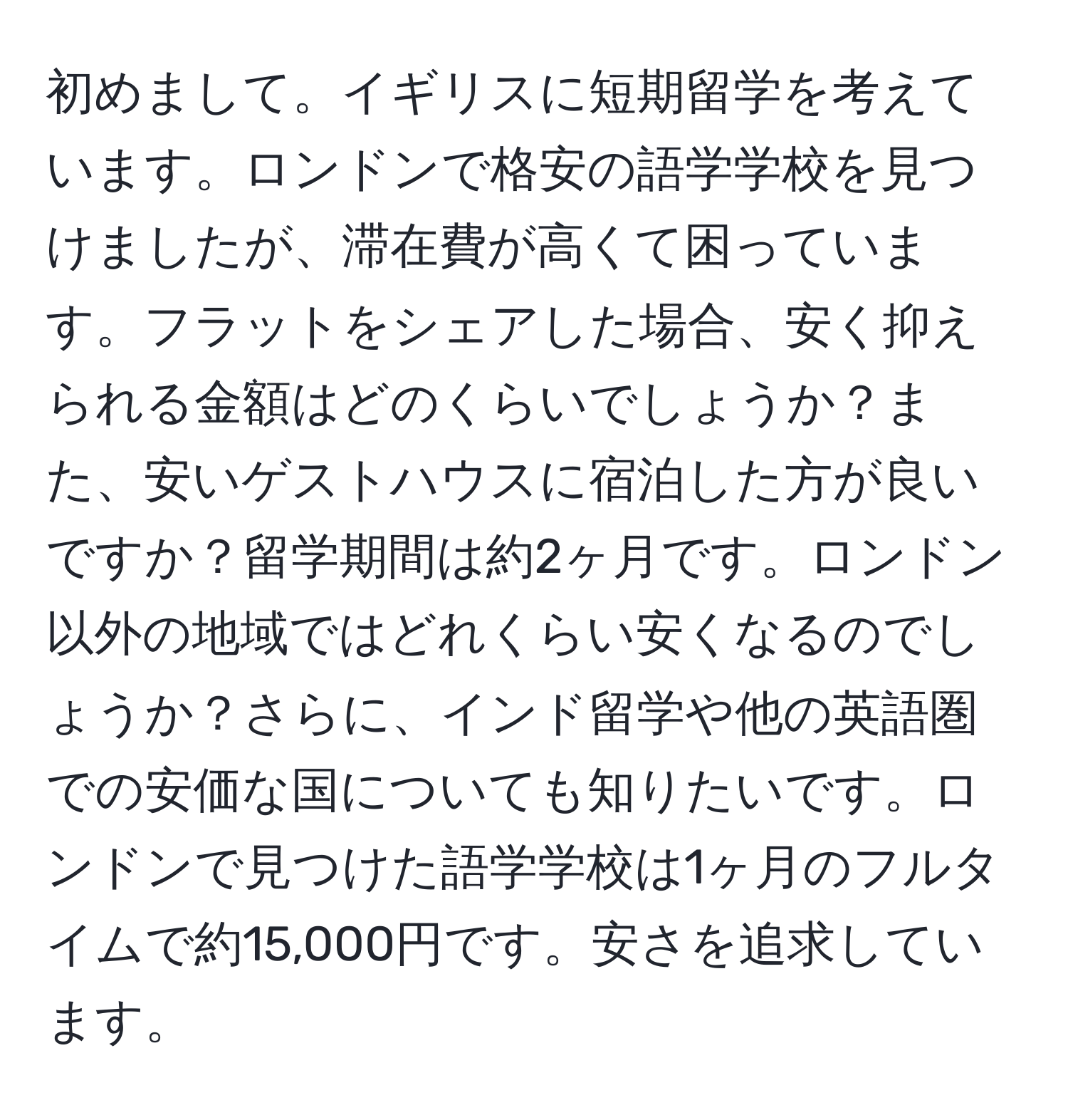 初めまして。イギリスに短期留学を考えています。ロンドンで格安の語学学校を見つけましたが、滞在費が高くて困っています。フラットをシェアした場合、安く抑えられる金額はどのくらいでしょうか？また、安いゲストハウスに宿泊した方が良いですか？留学期間は約2ヶ月です。ロンドン以外の地域ではどれくらい安くなるのでしょうか？さらに、インド留学や他の英語圏での安価な国についても知りたいです。ロンドンで見つけた語学学校は1ヶ月のフルタイムで約15,000円です。安さを追求しています。