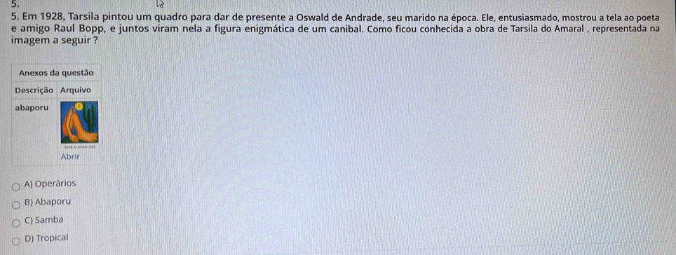 Em 1928, Tarsila pintou um quadro para dar de presente a Oswald de Andrade, seu marido na época. Ele, entusiasmado, mostrou a tela ao poeta
e amigo Raul Bopp, e juntos viram nela a figura enigmática de um canibal. Como ficou conhecida a obra de Tarsila do Amaral , representada na
imagem a seguir ?
A) Operários
B) Abaporu
C) Samba
D) Tropical