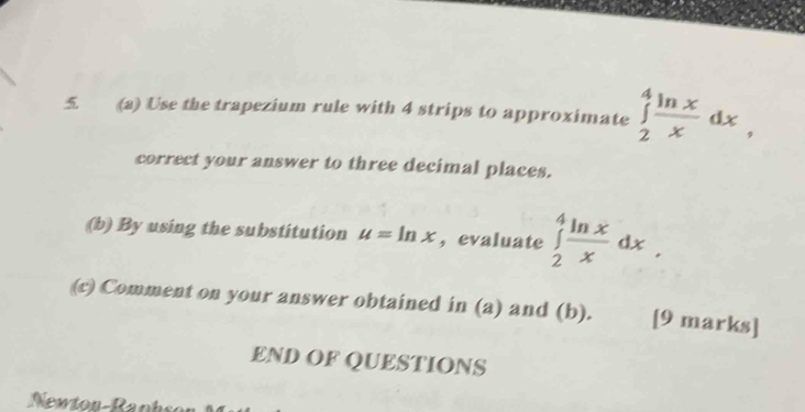 Use the trapezium rule with 4 strips to approximate ∈tlimits _2^(4frac ln x)xdx, 
correct your answer to three decimal places.
(b) By using the substitution u=ln x , evaluate ∈tlimits _2^(4frac ln x)xdx. 
(c) Comment on your answer obtained in (a) and (b). [9 marks]
END OF QUESTIONS
Newton-Raphso