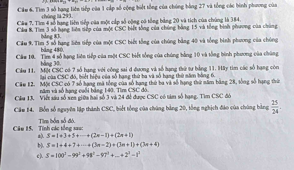 Biết u_23+u_57
Câu 6. Tìm 3 số hạng liên tiếp của 1 cấp số cộng biết tổng của chúng bằng 27 và tổng các bình phương của
chúng là 293.
Câu 7. Tìm 4 số hạng liên tiếp của một cấp số cộng có tổng bằng 20 và tích của chúng là 384.
Câu 8. Tìm 3 số hạng liên tiếp của một CSC biết tổng của chúng bằng 15 và tổng bình phương của chúng
bằng 83.
Câu 9. Tìm 5 số hạng liên tiếp của một CSC biết tổng của chúng bằng 40 và tổng bình phương của chúng
bằng 480.
Câu 10. Tìm 4 số hạng liên tiếp của một CSC biết tổng của chúng bằng 10 và tổng bình phương của chúng
bằng 30.
Câu 11. Một CSC có 7 số hạng với công sai d dương và số hạng thứ tư bằng 11. Hãy tìm các số hạng còn
lại của CSC đó, biết hiệu của số hạng thứ ba và số hạng thứ năm bằng 6.
Câu 12. Một CSC có 7 số hạng mà tổng của số hạng thứ ba và số hạng thứ năm bằng 28, tổng số hạng thứ
năm và số hạng cuối bằng 140. Tìm CSC đó.
Câu 13. Viết sáu số xen giữa hai số 3 và 24 để được CSC có tám số hạng. Tìm CSC đó
Câu 14. Bốn số nguyên lập thành CSC, biết tổng của chúng bằng 20, tổng nghịch đảo của chúng bằng  25/24 .
Tìm bốn số đó.
Câu 15. Tính các tổng sau:
a). S=1+3+5+·s +(2n-1)+(2n+1)
b). S=1+4+7+·s +(3n-2)+(3n+1)+(3n+4)
c). S=100^2-99^2+98^2-97^2+...+2^2-1^2