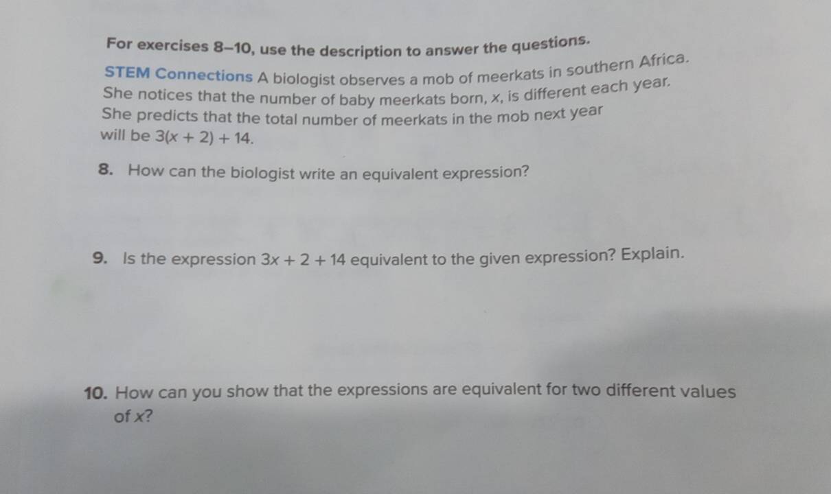 For exercises 8-10, use the description to answer the questions. 
STEM Connections A biologist observes a mob of meerkats in southern Africa. 
She notices that the number of baby meerkats born, x, is different each year. 
She predicts that the total number of meerkats in the mob next year
will be 3(x+2)+14. 
8. How can the biologist write an equivalent expression? 
9. Is the expression 3x+2+14 equivalent to the given expression? Explain. 
10. How can you show that the expressions are equivalent for two different values 
of x?