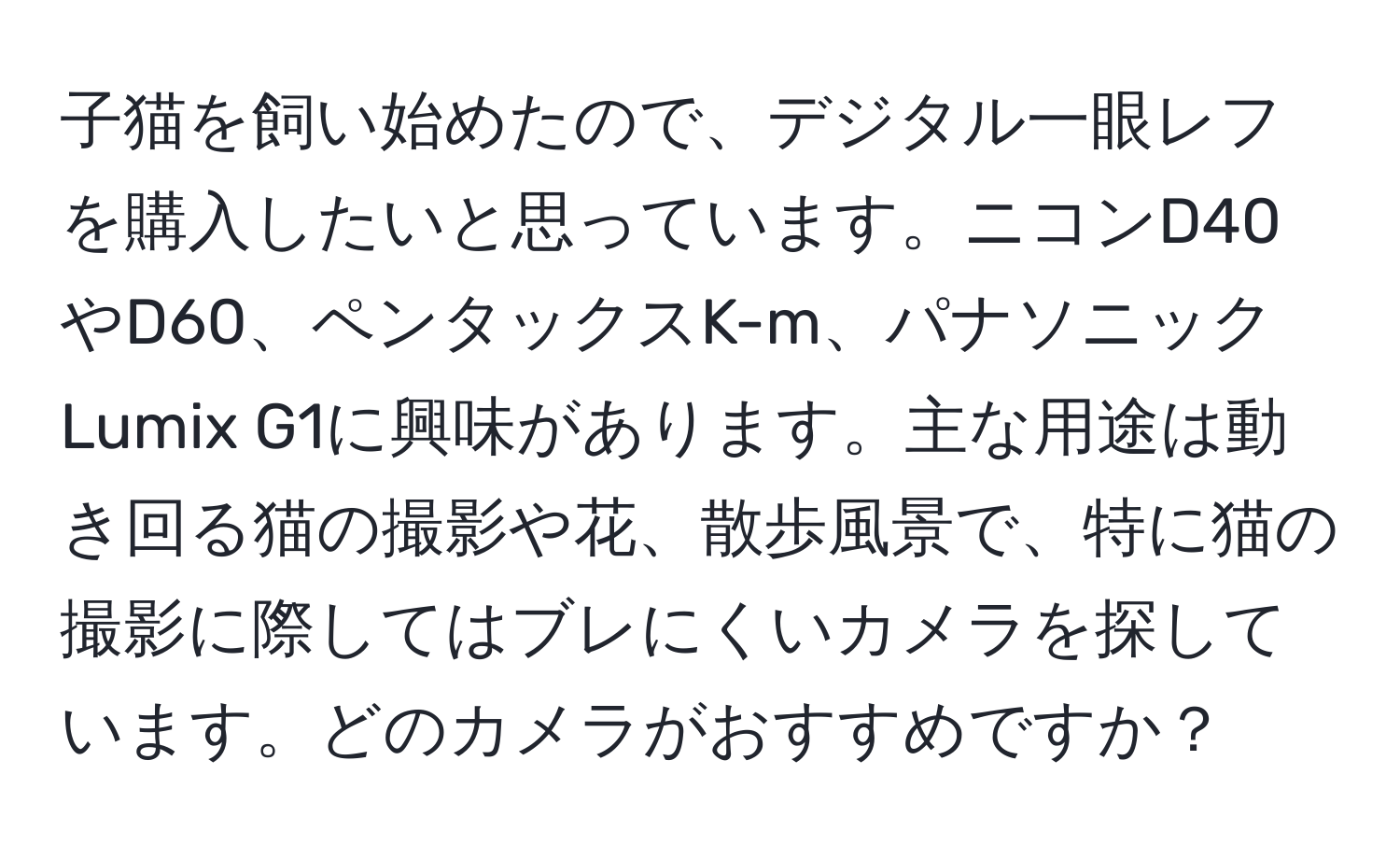 子猫を飼い始めたので、デジタル一眼レフを購入したいと思っています。ニコンD40やD60、ペンタックスK-m、パナソニックLumix G1に興味があります。主な用途は動き回る猫の撮影や花、散歩風景で、特に猫の撮影に際してはブレにくいカメラを探しています。どのカメラがおすすめですか？
