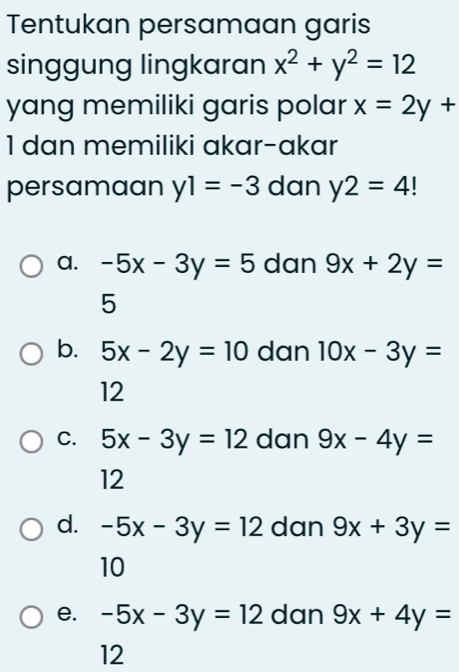 Tentukan persamaan garis
singgung lingkaran x^2+y^2=12
yang memiliki garis polar x=2y+
1 dan memiliki akar-akar
persamaan y1=-3 dan y2=4
a. -5x-3y=5 dan 9x+2y=
5
b. 5x-2y=10 dan 10x-3y=
12
C. 5x-3y=12 dan 9x-4y=
12
d. -5x-3y=12 dan 9x+3y=
10
e. -5x-3y=12 dan 9x+4y=
12