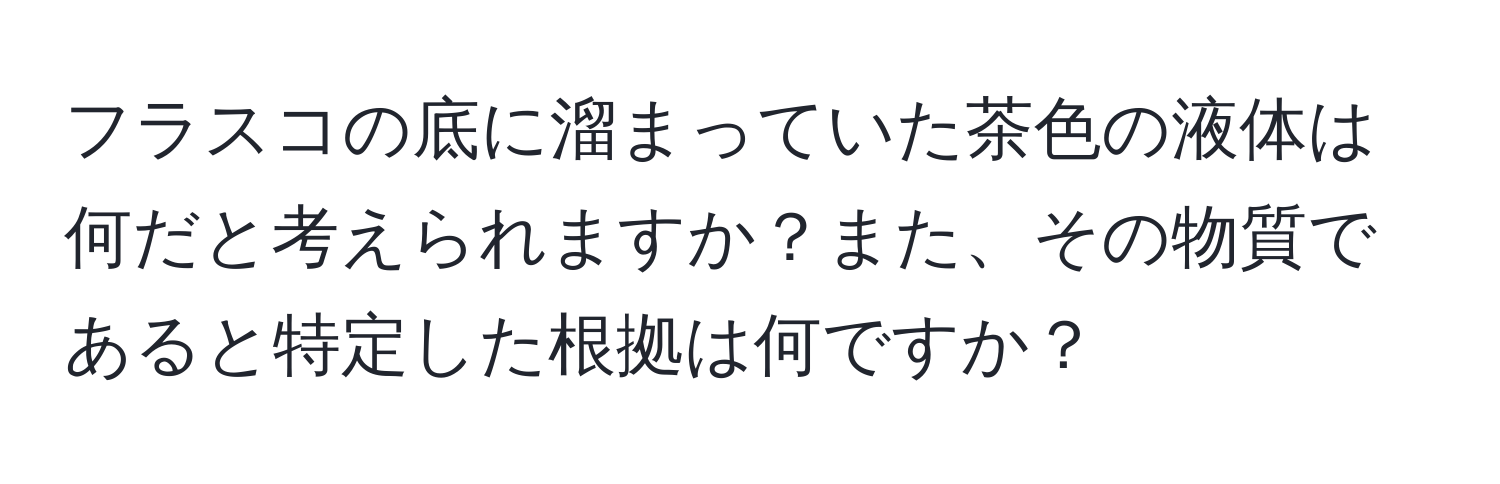 フラスコの底に溜まっていた茶色の液体は何だと考えられますか？また、その物質であると特定した根拠は何ですか？