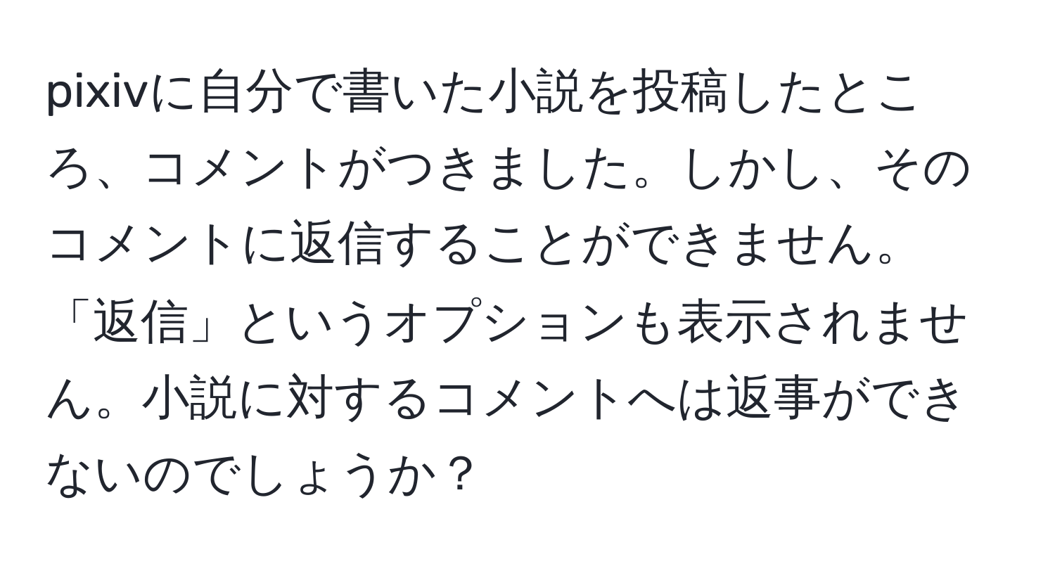 pixivに自分で書いた小説を投稿したところ、コメントがつきました。しかし、そのコメントに返信することができません。「返信」というオプションも表示されません。小説に対するコメントへは返事ができないのでしょうか？