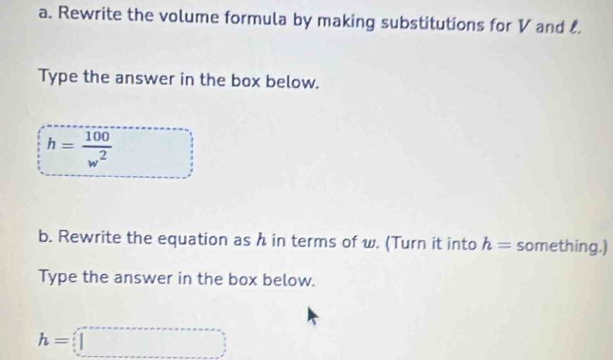 Rewrite the volume formula by making substitutions for V and 
Type the answer in the box below.
h= 100/w^2  □  
b. Rewrite the equation as h in terms of w. (Turn it into h= something.) 
Type the answer in the box below.
h=□