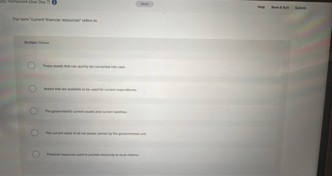 ply: Homework [due Day 7] Seved Help Save & Exit Submit
The term "current financial resources" refers to
Multiple Choice
Those assets that can quickly be converted into cash.
Assets that are available to be used for current expenditures
The government's current assets and current liabilities.
The current value of all net assets owned by the governmental unit.
Financial resources used to provide electricity to local citizens.
