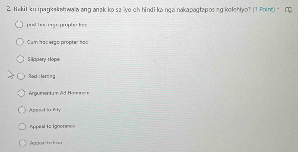 Bakit ko ipagkakatiwala ang anak ko sa iyo eh hindi ka nga nakapagtapos ng kolehiyo? (1 Point) *
post hoc ergo propter hoc
Cum hoc ergo propter hoc
Slippery slope
Red Herring
Argumentum Ad Hominem
Appeal to Pity
Appeal to Ignorance
Appeal to Fear