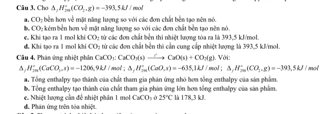 Cho △ _fH_(298)^o(CO_2,g)=-393,5kJ/mol
a. CO_2 bền hơn về mặt năng lượng so với các đơn chất bền tạo nên nó.
b. CO_2 kém bền hơn về mặt năng lượng so với các đơn chất bền tạo nên nó.
c. Khi tạo ra 1 mol khí CO_2 từ các đơn chất bền thì nhiệt lượng tỏa ra là 393, 5 kJ/mol.
d. Khi tạo ra 1 mol khí CO_2 từ các đơn chất bền thì cần cung cấp nhiệt lượng là 393, 5 kJ/mol.
Câu 4. Phản ứng nhiệt phân CaCO_3 : CaCO_3(s)xrightarrow rCaO(s)+CO_2(g). Với:
△ _fH_(298)^o(CaCO_3,s)=-1206, 9kJ/mol; △ _fH_(298)^o(CaO,s)=-635, 1kJ/mol; △ _fH_(298)^o(CO_2,g)=-393, 5kJ/ mol
a. Tổng enthalpy tạo thành của chất tham gia phản ứng nhỏ hơn tổng enthalpy của sản phẩm.
b. Tổng enthalpy tạo thành của chất tham gia phản ứng lớn hơn tổng enthalpy của sản phẩm.
c. Nhiệt lượng cần để nhiệt phân 1 mol CaCO_3 Ở 25°C là 178, 3 kJ.
d. Phản ứng trên tỏa nhiệt.